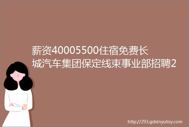 薪资40005500住宿免费长城汽车集团保定线束事业部招聘2020成考报名中保定招聘网725招聘信息汇总1