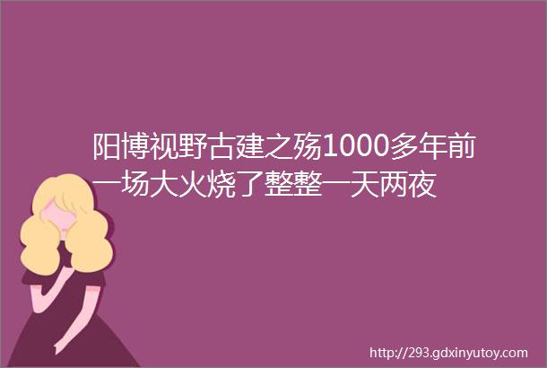 阳博视野古建之殇1000多年前一场大火烧了整整一天两夜