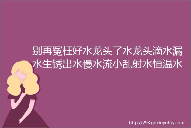 别再冤枉好水龙头了水龙头滴水漏水生锈出水慢水流小乱射水恒温水龙头忽冷忽热的原因已找到不是水龙头质量问题