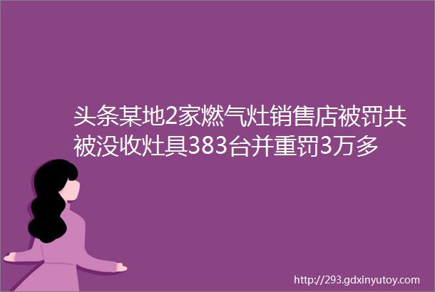 头条某地2家燃气灶销售店被罚共被没收灶具383台并重罚3万多元