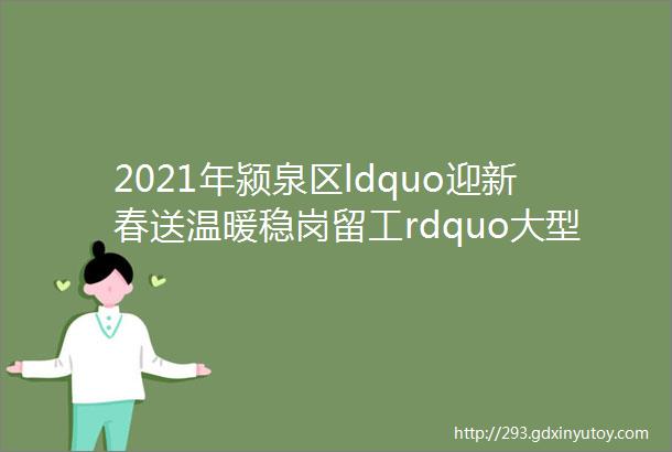 2021年颍泉区ldquo迎新春送温暖稳岗留工rdquo大型网络招聘会