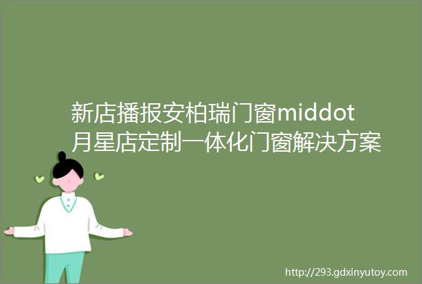 新店播报安柏瑞门窗middot月星店定制一体化门窗解决方案