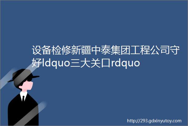 设备检修新疆中泰集团工程公司守好ldquo三大关口rdquo圆满完成天雨公司停车大检修