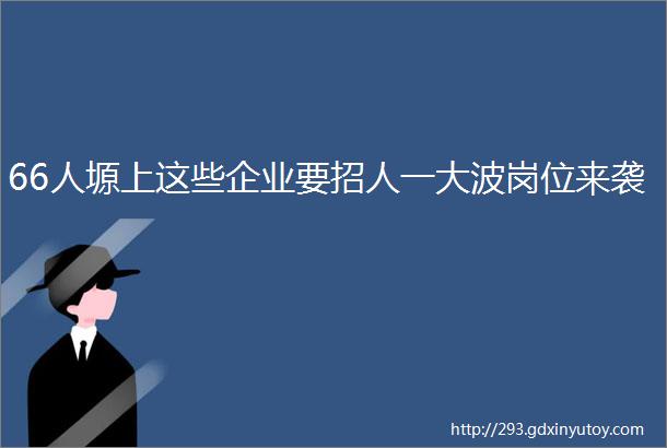 66人塬上这些企业要招人一大波岗位来袭