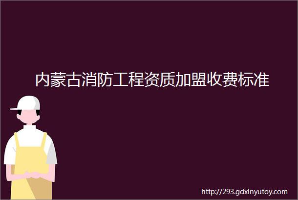 内蒙古消防工程资质加盟收费标准