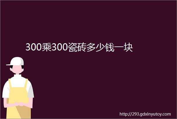 300乘300瓷砖多少钱一块