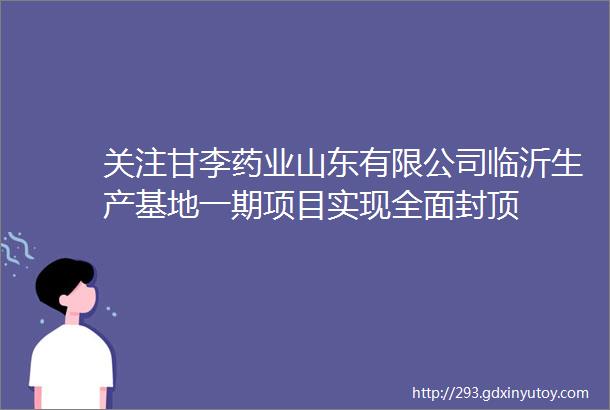 关注甘李药业山东有限公司临沂生产基地一期项目实现全面封顶