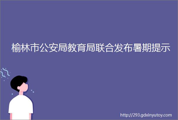 榆林市公安局教育局联合发布暑期提示