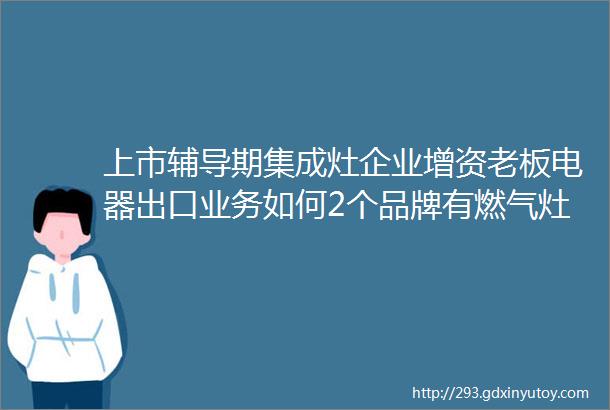 上市辅导期集成灶企业增资老板电器出口业务如何2个品牌有燃气灶不合格迅达集成灶开设旗舰店