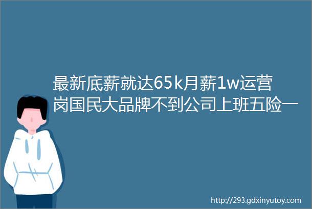 最新底薪就达65k月薪1w运营岗国民大品牌不到公司上班五险一金不加班