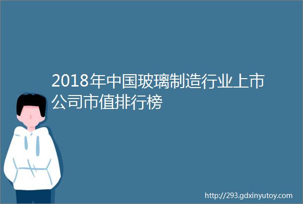 2018年中国玻璃制造行业上市公司市值排行榜