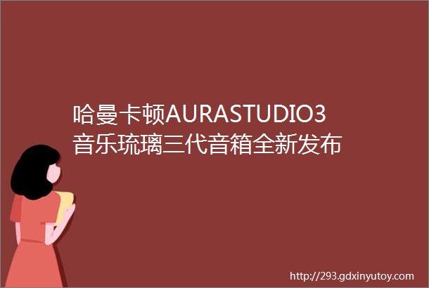 哈曼卡顿AURASTUDIO3音乐琉璃三代音箱全新发布