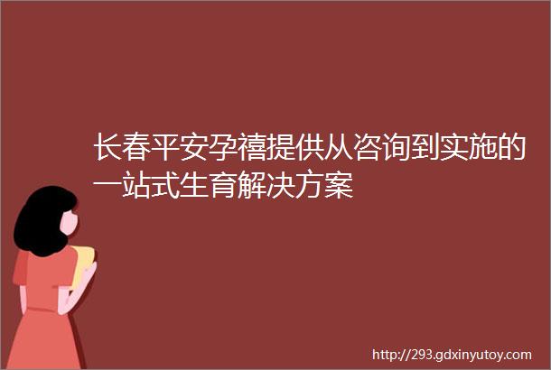 长春平安孕禧提供从咨询到实施的一站式生育解决方案