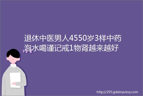 退休中医男人4550岁3样中药泡水喝谨记戒1物肾越来越好