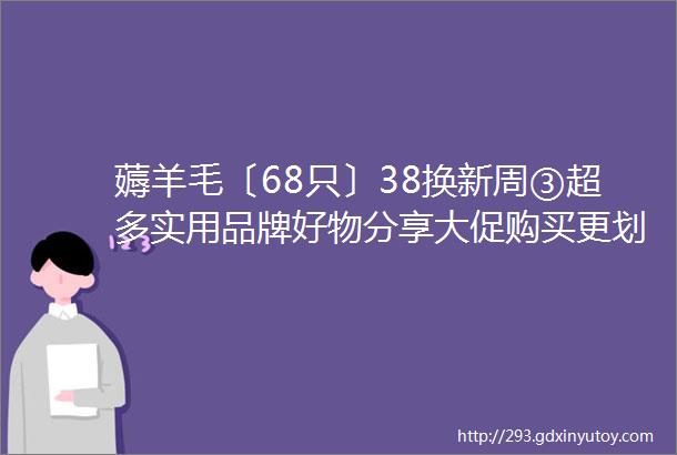 薅羊毛〔68只〕38换新周③超多实用品牌好物分享大促购买更划算