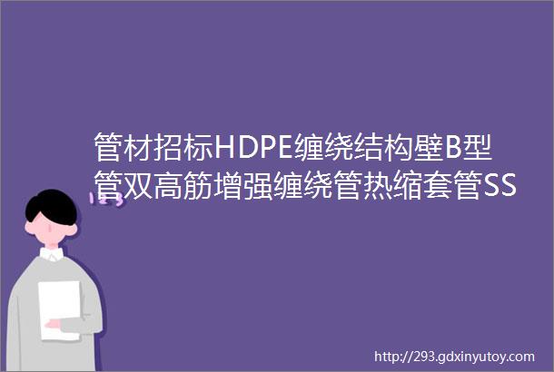 管材招标HDPE缠绕结构壁B型管双高筋增强缠绕管热缩套管SSPE液体管橡塑保温管不锈钢波纹软管等管材招标