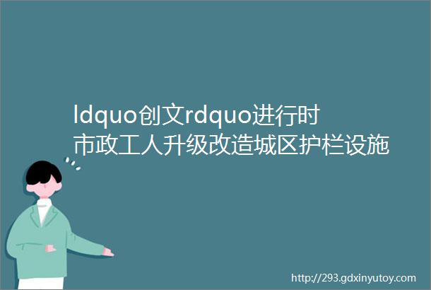 ldquo创文rdquo进行时市政工人升级改造城区护栏设施