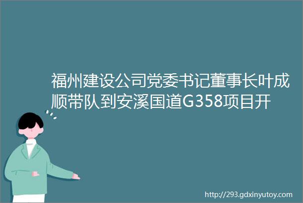 福州建设公司党委书记董事长叶成顺带队到安溪国道G358项目开展岁末年初安全生产综合大检查