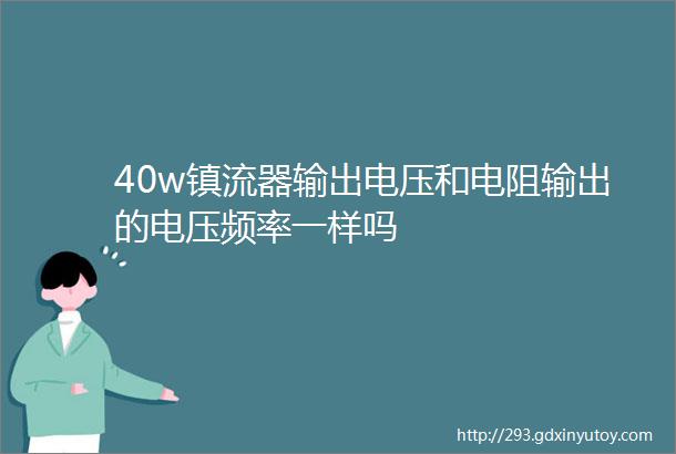 40w镇流器输出电压和电阻输出的电压频率一样吗